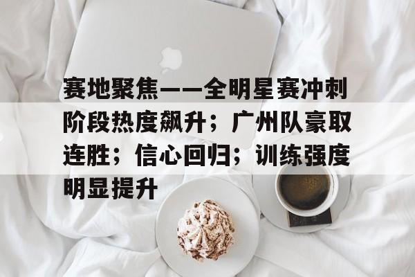 AYX爱游戏中国-赛地聚焦——全明星赛冲刺阶段热度飙升；广州队豪取连胜；信心回归；训练强度明显提升的简单介绍